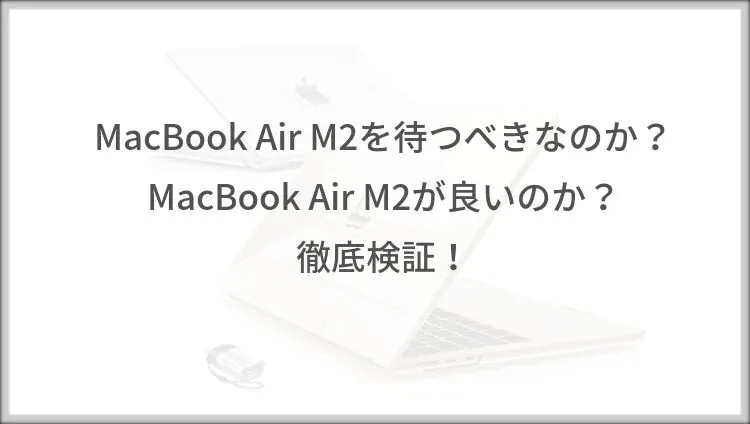 MacBook Air M2を待つべきなのか？MacBook Air M2が良いのか？徹底検証